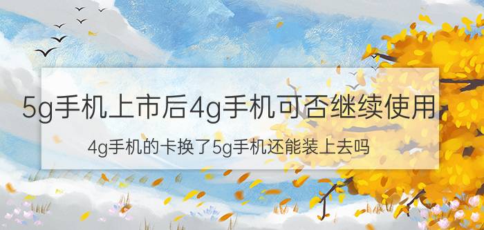 5g手机上市后4g手机可否继续使用 4g手机的卡换了5g手机还能装上去吗？